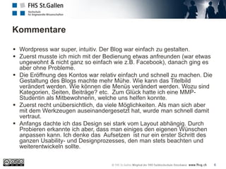 Kommentare
6
 Wordpress war super, intuitiv. Der Blog war einfach zu gestalten.
 Zuerst musste ich mich mit der Bedienung etwas anfreunden (war etwas
ungewohnt & nicht ganz so einfach wie z.B. Facebook), danach ging es
aber ohne Probleme.
 Die Eröffnung des Kontos war relativ einfach und schnell zu machen. Die
Gestaltung des Blogs machte mehr Mühe. Wie kann das Titelbild
verändert werden. Wie können die Menüs verändert werden. Wozu sind
Kategorien, Seiten, Beiträge? etc. Zum Glück hatte ich eine MMP-
Studentin als Mitbewohnerin, welche uns helfen konnte.
 Zuerst recht unübersichtlich, da viele Möglichkeiten. Als man sich aber
mit dem Werkzeugen auseinandergesetzt hat, wurde man schnell damit
vertraut.
 Anfangs dachte ich das Design sei stark vom Layout abhängig. Durch
Probieren erkannte ich aber, dass man einiges den eigenen Wünschen
anpassen kann. Ich denke das Aufsetzen ist nur ein erster Schritt des
ganzen Usability- und Designprozesses, den man stets beachten und
weiterentwickeln sollte.
 