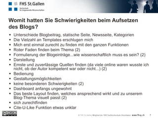 Womit hatten Sie Schwierigkeiten beim Aufsetzen
des Blogs?
7
 Unterschiede Blogbeitrag, statische Seite, Newsseite, Kategorien
 Die Vielzahl an Templates erschlugen mich
 Mich erst einmal zurecht zu finden mit den ganzen Funktionen
 Roter Faden finden beim Thema (2)
 Formulierung der Blogeinträge...wie wissenschaftlich muss es sein? (2)
 Darstellung
 Ernste und zuverlässige Quellen finden (da viele online waren wusste ich
nicht, ob der Autor kompetent war oder nicht...) (2)
 Bedienung
 Gestaltungsmöglichkeiten
 keine besonderen Schwierigkeiten (2)
 Dashboard anfangs ungewohnt
 Das beste Layout finden, welches ansprechend wirkt und zu unserem
Blog-Thema visuell passt (2)
 sich zurechtfinden
 Cite-U-Like Funktion etwas unklar
 