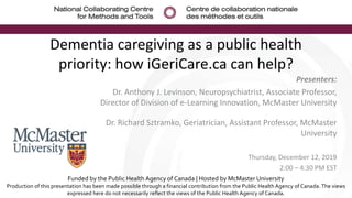 Dementia caregiving as a public health
priority: how iGeriCare.ca can help?
Presenters:
Dr. Anthony J. Levinson, Neuropsychiatrist, Associate Professor,
Director of Division of e-Learning Innovation, McMaster University
Dr. Richard Sztramko, Geriatrician, Assistant Professor, McMaster
University
Thursday, December 12, 2019
2:00 – 4:30 PM EST
Funded by the Public Health Agency of Canada | Hosted by McMaster University
Production of this presentation has been made possible through a financial contribution from the Public Health Agency of Canada. The views
expressed here do not necessarily reflect the views of the Public Health Agency of Canada.
 