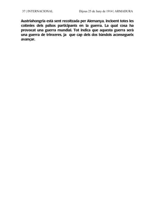 37 | INTERNACIONAL                Dijous 25 de Juny de 1914 | ARMADURA


Austriahongria està sent recoltzada per Alemanya, incloent totes les
colònies dels països participants en la guerra. La qual cosa ha
provocat una guerra mundial. Tot indica que aquesta guerra serà
una guerra de trinxeres, ja que cap dels dos bàndols aconsegueix
avançar.
 