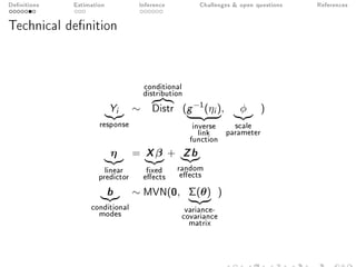 Denitions Estimation Inference Challenges  open questions References
Technical denition
Yi
response
∼
conditional
distribution
Distr (g−1(ηi )
inverse
link
function
, φ
scale
parameter
)
η
linear
predictor
= Xβ
xed
eects
+ Zb
random
eects
b
conditional
modes
∼ MVN(0, Σ(θ)
variance-
covariance
matrix
)
 