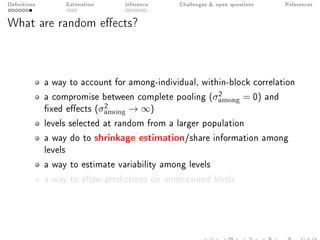 Denitions Estimation Inference Challenges  open questions References
What are random eects?
a way to account for among-individual, within-block correlation
a compromise between complete pooling (σ2
among = 0) and
xed eects (σ2
among → ∞)
levels selected at random from a larger population
a way do to shrinkage estimation/share information among
levels
a way to estimate variability among levels
a way to allow predictions on unmeasured levels
 