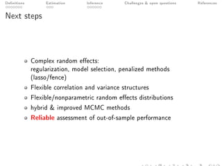 Denitions Estimation Inference Challenges  open questions References
Next steps
Complex random eects:
regularization, model selection, penalized methods
(lasso/fence)
Flexible correlation and variance structures
Flexible/nonparametric random eects distributions
hybrid  improved MCMC methods
Reliable assessment of out-of-sample performance
 