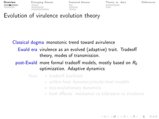 Overview Emerging disease Seasonal disease Theory vs. data References
Evolution of virulence evolution theory
Classical dogma monotonic trend toward avirulence
Ewald era virulence as an evolved (adaptive) trait. Tradeo
theory, modes of transmission.
post-Ewald more formal tradeo models, mostly based on R0
optimization. Adaptive dynamics
Now tradeo backlash
within-host dynamics/multi-level models
eco-evolutionary dynamics
host eects: resistance vs tolerance vs virulence
 