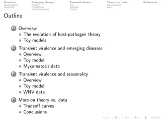 Overview Emerging disease Seasonal disease Theory vs. data References
Outline
1 Overview
The evolution of host-pathogen theory
Toy models
2 Transient virulence and emerging diseases
Overview
Toy model
Myxomatosis data
3 Transient virulence and seasonality
Overview
Toy model
WNV data
4 More on theory vs. data
Tradeo curves
Conclusions
 