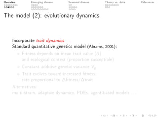 Overview Emerging disease Seasonal disease Theory vs. data References
The model (2): evolutionary dynamics
Incorporate trait dynamics
Standard quantitative genetics model (Abrams, 2001):
Fitness depends on mean trait value (¯α)
and ecological context (proportion susceptible)
Constant additive genetic variance Vg
Trait evolves toward increased tness:
rate proportional to ∆tness/∆trait
Alternatives:
multi-strain, adaptive dynamics, PDEs, agent-based models ...
 