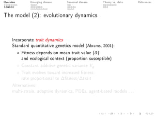 Overview Emerging disease Seasonal disease Theory vs. data References
The model (2): evolutionary dynamics
Incorporate trait dynamics
Standard quantitative genetics model (Abrams, 2001):
Fitness depends on mean trait value (¯α)
and ecological context (proportion susceptible)
Constant additive genetic variance Vg
Trait evolves toward increased tness:
rate proportional to ∆tness/∆trait
Alternatives:
multi-strain, adaptive dynamics, PDEs, agent-based models ...
 