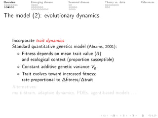 Overview Emerging disease Seasonal disease Theory vs. data References
The model (2): evolutionary dynamics
Incorporate trait dynamics
Standard quantitative genetics model (Abrams, 2001):
Fitness depends on mean trait value (¯α)
and ecological context (proportion susceptible)
Constant additive genetic variance Vg
Trait evolves toward increased tness:
rate proportional to ∆tness/∆trait
Alternatives:
multi-strain, adaptive dynamics, PDEs, agent-based models ...
 