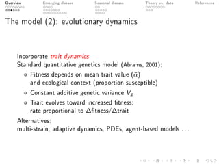 Overview Emerging disease Seasonal disease Theory vs. data References
The model (2): evolutionary dynamics
Incorporate trait dynamics
Standard quantitative genetics model (Abrams, 2001):
Fitness depends on mean trait value (¯α)
and ecological context (proportion susceptible)
Constant additive genetic variance Vg
Trait evolves toward increased tness:
rate proportional to ∆tness/∆trait
Alternatives:
multi-strain, adaptive dynamics, PDEs, agent-based models ...
 