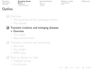 Overview Emerging disease Seasonal disease Theory vs. data References
Outline
1 Overview
The evolution of host-pathogen theory
Toy models
2 Transient virulence and emerging diseases
Overview
Toy model
Myxomatosis data
3 Transient virulence and seasonality
Overview
Toy model
WNV data
4 More on theory vs. data
Tradeo curves
Conclusions
 