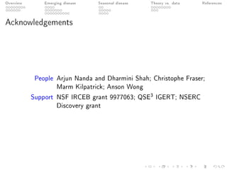 Overview Emerging disease Seasonal disease Theory vs. data References
Acknowledgements
People Arjun Nanda and Dharmini Shah; Christophe Fraser;
Marm Kilpatrick; Anson Wong
Support NSF IRCEB grant 9977063; QSE3 IGERT; NSERC
Discovery grant
 