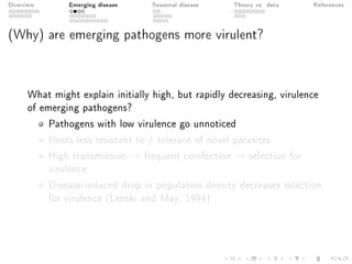 Overview Emerging disease Seasonal disease Theory vs. data References
(Why) are emerging pathogens more virulent?
What might explain initially high, but rapidly decreasing, virulence
of emerging pathogens?
Pathogens with low virulence go unnoticed
Hosts less resistant to / tolerant of novel parasites
High transmission → frequent coinfection → selection for
virulence
Disease-induced drop in population density decreases selection
for virulence (Lenski and May, 1994)
 
