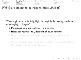 Overview Emerging disease Seasonal disease Theory vs. data References
(Why) are emerging pathogens more virulent?
What might explain initially high, but rapidly decreasing, virulence
of emerging pathogens?
Pathogens with low virulence go unnoticed
Hosts less resistant to / tolerant of novel parasites
High transmission → frequent coinfection → selection for
virulence
Disease-induced drop in population density decreases selection
for virulence (Lenski and May, 1994)
 