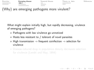 Overview Emerging disease Seasonal disease Theory vs. data References
(Why) are emerging pathogens more virulent?
What might explain initially high, but rapidly decreasing, virulence
of emerging pathogens?
Pathogens with low virulence go unnoticed
Hosts less resistant to / tolerant of novel parasites
High transmission → frequent coinfection → selection for
virulence
Disease-induced drop in population density decreases selection
for virulence (Lenski and May, 1994)
 