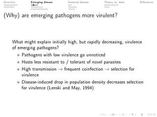 Overview Emerging disease Seasonal disease Theory vs. data References
(Why) are emerging pathogens more virulent?
What might explain initially high, but rapidly decreasing, virulence
of emerging pathogens?
Pathogens with low virulence go unnoticed
Hosts less resistant to / tolerant of novel parasites
High transmission → frequent coinfection → selection for
virulence
Disease-induced drop in population density decreases selection
for virulence (Lenski and May, 1994)
 