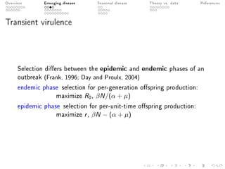 Overview Emerging disease Seasonal disease Theory vs. data References
Transient virulence
Selection diers between the epidemic and endemic phases of an
outbreak (Frank, 1996; Day and Proulx, 2004)
endemic phase selection for per-generation ospring production:
maximize R0, βN/(α + µ)
epidemic phase selection for per-unit-time ospring production:
maximize r, βN − (α + µ)
 