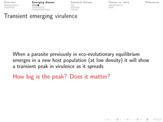 Overview Emerging disease Seasonal disease Theory vs. data References
Transient emerging virulence
When a parasite previously in eco-evolutionary equilibrium
emerges in a new host population (at low density) it will show
a transient peak in virulence as it spreads
How big is the peak? Does it matter?
 