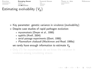 Overview Emerging disease Seasonal disease Theory vs. data References
Estimating evolvability (Vg)
Key parameter: genetic variance in virulence (evolvability)
Despite case studies of rapid pathogen evolution:
myxomatosis (Dwyer et al., 1990)
syphilis (Knell, 2004)
serial passage experiments (Ebert, 1998)
Plasmodium chabaudi (Mackinnon and Read, 1999a)
we rarely have enough information to estimate Vg
Only (?) for myxomatosis do we know the variation in
virulence among circulating strains
 