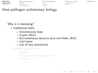 Overview Emerging disease Seasonal disease Theory vs. data References
Host-pathogen evolutionary biology
Why is it interesting?
Intellectual merit
Coevolutionary loops
Cryptic eects
Eco-evolutionary dynamics (Luo and Koelle, 2013)
Cool stories
Lots of data (sometimes)
Broader applications
Medical
Conservation and management
Outreach
 