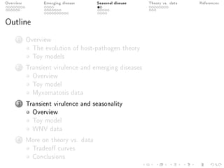 Overview Emerging disease Seasonal disease Theory vs. data References
Outline
1 Overview
The evolution of host-pathogen theory
Toy models
2 Transient virulence and emerging diseases
Overview
Toy model
Myxomatosis data
3 Transient virulence and seasonality
Overview
Toy model
WNV data
4 More on theory vs. data
Tradeo curves
Conclusions
 