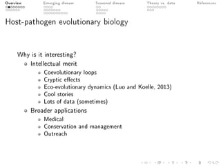 Overview Emerging disease Seasonal disease Theory vs. data References
Host-pathogen evolutionary biology
Why is it interesting?
Intellectual merit
Coevolutionary loops
Cryptic eects
Eco-evolutionary dynamics (Luo and Koelle, 2013)
Cool stories
Lots of data (sometimes)
Broader applications
Medical
Conservation and management
Outreach
 