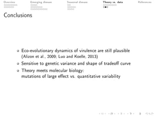Overview Emerging disease Seasonal disease Theory vs. data References
Conclusions
Eco-evolutionary dynamics of virulence are still plausible
(Alizon et al., 2009; Luo and Koelle, 2013)
Sensitive to genetic variance and shape of tradeo curve
Theory meets molecular biology:
mutations of large eect vs. quantitative variability
 