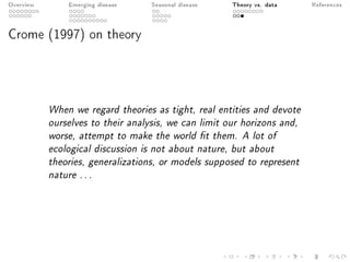 Overview Emerging disease Seasonal disease Theory vs. data References
Crome (1997) on theory
When we regard theories as tight, real entities and devote
ourselves to their analysis, we can limit our horizons and,
worse, attempt to make the world t them. A lot of
ecological discussion is not about nature, but about
theories, generalizations, or models supposed to represent
nature . . .
 