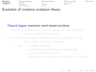 Overview Emerging disease Seasonal disease Theory vs. data References
Evolution of virulence evolution theory
Classical dogma monotonic trend toward avirulence
Ewald era virulence as an evolved (adaptive) trait. Tradeo
theory, modes of transmission.
post-Ewald more formal tradeo models, mostly based on R0
optimization. Adaptive dynamics
Now tradeo backlash
within-host dynamics/multi-level models
eco-evolutionary dynamics
host eects: resistance vs tolerance vs virulence
 