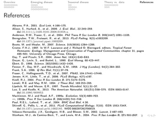Overview Emerging disease Seasonal disease Theory vs. data References
References
Abrams, P.A., 2001. Ecol Lett, 4:166175.
Alizon, S., Hurford, A., et al., 2009. J. Evol. Biol., 22:245259.
doi:10.1111/j.1420-9101.2008.01658.x.
Anderson, R.M., Fraser, C., et al., 2004. Phil Trans R Soc London B, 359(1447):10911105.
Berngruber, T.W., Froissart, R., et al., 2013. PLoS Pathog, 9(3):e1003209.
doi:10.1371/journal.ppat.1003209.
Boots, M. and Mealor, M., 2007. Science, 315(5816):12841286.
Crome, F.H.J., 1997. In W.F. Laurance and J. Richard O. Bierregard, editors, Tropical Forest
Remnants: Ecology, Management and Conservation of Fragmented Communities, chapter 31, pages
485501. University of Chicago Press, Chicago.
Day, T. and Proulx, S.R., 2004. Amer Nat, 163(4):E40E63.
Dwyer, G., Levin, S., and Buttel, L., 1990. Ecol Monog, 60:423447.
Ebert, D., 1998. Science, 282(5393):14321435.
Fenner, F., Day, M.F., and Woodroofe, G.M., 1956. J Hyg (London), 54(2):284302.
Frank, S.A., 1996. Q Rev Biol, 71(1):3778.
Fraser, C., Hollingsworth, T.D., et al., 2007. PNAS, 104:1744117446.
Jensen, K.H., Little, T., et al., 2006. PLoS Biology, 4(7):e197.
Knell, R.J., 2004. Proc R Soc London B, 271:S174S176.
Lenski, R.E. and May, R.M., 1994. J Theor Biol, 169:253265.
Lipsitch, M. and Moxon, E.R., 1997. Trends Microbiol, 5(1):3137.
Luo, S. and Koelle, K., 2013. The American Naturalist, 181(S1):S58S75. ISSN 0003-0147.
doi:10.1086/669952.
Mackinnon, M.J. and Read, A.F., 1999a. Evolution, 53(3):689703.
, 1999b. Proc R Soc London B, 266(1420):741748.
Paul, R.E.L., Lafond, T., et al., 2004. BMC Evol Biol, 4:30.
Shirre, G., Pellis, L., et al., 2011. PLoS Computational Biology, 7(10). ISSN 1553-734X.
doi:10.1371/journal.pcbi.1002185. WOS:000297262700019.
Velasco-Hernandez, J.X., Gershgorn, H.B., and Blower, S.M., 2002. Lancet, 2:487493.
Wonham, M.J., de Camino-Beck, T., and Lewis, M.A., 2004. Proc R Soc London B, 271:501507.
 