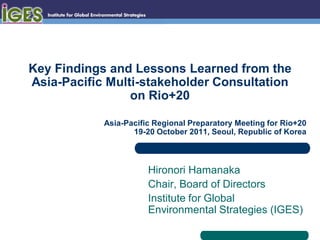 Key Findings and Lessons Learned from the
Asia-Pacific Multi-stakeholder Consultation
                 on Rio+20

            Asia-Pacific Regional Preparatory Meeting for Rio+20
                   19-20 October 2011, Seoul, Republic of Korea



                       Hironori Hamanaka
                       Chair, Board of Directors
                       Institute for Global
                       Environmental Strategies (IGES)
 