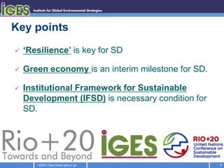 Key points
   ‘Resilience’ is key for SD

   Green economy is an interim milestone for SD.

   Institutional Framework for Sustainable
    Development (IFSD) is necessary condition for
    SD.




        IGES | http://www.iges.or.jp                3
 