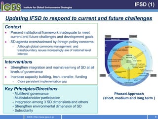IFSD (1)

Updating IFSD to respond to current and future challenges
Context
   Present institutional framework inadequate to meet
    current and future challenges and development goals
   SD agenda overshadowed by foreign policy concerns;
     –   Although global commons management and
         transboundary issues increasingly are of national level
         interest

Interventions
   Strengthen integration and mainstreaming of SD at all
    levels of governance
   Increase capacity building, tech. transfer, funding
     –   Close persistent implementation gap

Key Principles/Directions
     - Multilevel governance                                              Phased Approach
     - Multistakeholder participation                              (short, medium and long term )
     - Integration among 3 SD dimensions and others
     - Strengthen environmental dimension of SD
     - Subsidiarity
                IGES | http://www.iges.or.jp                                                        8
 