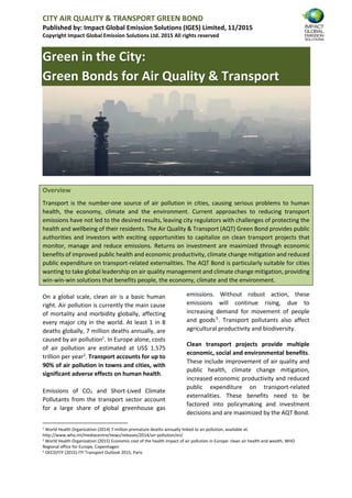 CITY AIR QUALITY & TRANSPORT GREEN BOND
Published by: Impact Global Emission Solutions (IGES) Limited, 11/2015
Copyright Impact Global Emission Solutions Ltd. 2015 All rights reserved
Green in the City:
Green Bonds for Air Quality & Transport
Overview
Transport is the number-one source of air pollution in cities, causing serious problems to human
health, the economy, climate and the environment. Current approaches to reducing transport
emissions have not led to the desired results, leaving city regulators with challenges of protecting the
health and wellbeing of their residents. The Air Quality & Transport (AQT) Green Bond provides public
authorities and investors with exciting opportunities to capitalize on clean transport projects that
monitor, manage and reduce emissions. Returns on investment are maximized through economic
benefits of improved public health and economic productivity, climate change mitigation and reduced
public expenditure on transport-related externalities. The AQT Bond is particularly suitable for cities
wanting to take global leadership on air quality management and climate change mitigation, providing
win-win-win solutions that benefits people, the economy, climate and the environment.
On a global scale, clean air is a basic human
right. Air pollution is currently the main cause
of mortality and morbidity globally, affecting
every major city in the world. At least 1 in 8
deaths globally, 7 million deaths annually, are
caused by air pollution1
. In Europe alone, costs
of air pollution are estimated at US$ 1.575
trillion per year2
. Transport accounts for up to
90% of air pollution in towns and cities, with
significant adverse effects on human health.
Emissions of CO2 and Short-Lived Climate
Pollutants from the transport sector account
for a large share of global greenhouse gas
emissions. Without robust action, these
emissions will continue rising, due to
increasing demand for movement of people
and goods3
. Transport pollutants also affect
agricultural productivity and biodiversity.
Clean transport projects provide multiple
economic, social and environmental benefits.
These include improvement of air quality and
public health, climate change mitigation,
increased economic productivity and reduced
public expenditure on transport-related
externalities. These benefits need to be
factored into policymaking and investment
decisions and are maximized by the AQT Bond.
1
World Health Organization (2014) 7 million premature deaths annually linked to air pollution, available at:
http://www.who.int/mediacentre/news/releases/2014/air-pollution/en/
2 World Health Organization (2015) Economic cost of the health impact of air pollution in Europe: clean air health and wealth, WHO
Regional office for Europe, Copenhagen
3
OECD/ITF (2015) ITF Transport Outlook 2015, Paris
 