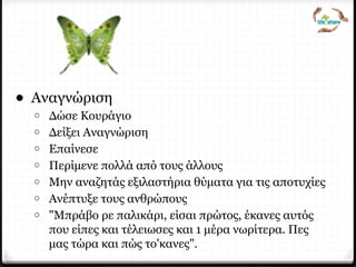 Τι κάνει έναν ηγέτη;
• Αναγνώριση
o Δώσε Κουράγιο
o Δείξει Αναγνώριση
o Επαίνεσε
o Περίμενε πολλά από τους άλλους
o Μην αναζητάς εξιλαστήρια θύματα για τις αποτυχίες
o Ανέπτυξε τους ανθρώπους
o "Μπράβο ρε παλικάρι, είσαι πρώτος, έκανες αυτός
που είπες και τέλειωσες και 1 μέρα νωρίτερα. Πες
μας τώρα και πώς το'κανες".
 