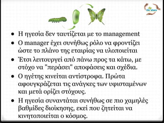 Ηγεσία
• Η ηγεσία δεν ταυτίζεται με το management
• Ο manager έχει συνήθως ρόλο να φροντίζει
ώστε το πλάνο της εταιρίας να υλοποιείται
• Έτσι λειτουργεί από πάνω προς τα κάτω, με
στόχο να "περάσει" αποφάσεις και σχέδια.
• Ο ηγέτης κινείται αντίστροφα. Πρώτα
αφουγκράζεται τις ανάγκες των υφισταμένων
και μετά ορίζει στόχους.
• Η ηγεσία συναντάται συνήθως σε πιο χαμηλές
βαθμίδες διοίκησης, εκεί που ζητείται να
κινητοποιείται ο κόσμος.
 