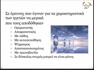 Σε έρευνες που έγιναν για τα χαρακτηριστικά
των ηγετών να μερικά
που τους αποδόθηκαν
o Οραματιστής
o Αποφασιστικός
o Με πάθος
o Με αυτοπεποίθηση
o Ψύχραιμος
o Αποστασιοποιημένος
o Με πρωτοβουλία
o Σε δύσκολες στιγμές μπορεί να είναι μόνος
 