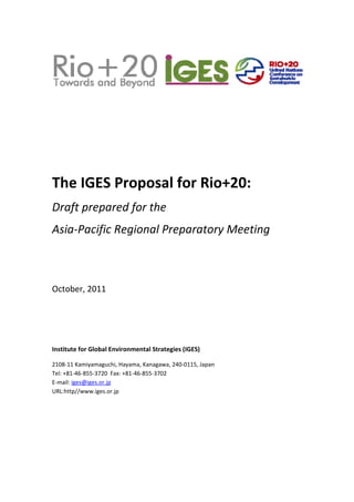  


 


                                                             



 
 
 


The IGES Proposal for Rio+20: 
Draft prepared for the  
Asia‐Pacific Regional Preparatory Meeting 
 
 
October, 2011 
 

 

 

Institute for Global Environmental Strategies (IGES) 

2108‐11 Kamiyamaguchi, Hayama, Kanagawa, 240‐0115, Japan 
Tel: +81‐46‐855‐3720  Fax: +81‐46‐855‐3702 
E‐mail: iges@iges.or.jp   
URL:http//www.iges.or.jp




                                             
 
 