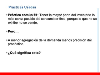 Prácticas Usadas

 Práctica común #1: Tener la mayor parte del inventario lo
  más cerca posible del consumidor final, porque lo que no se
  exhibe no se vende.

 Pero…

 A menor agregación de la demanda menos precisión del
  pronóstico.

 ¿Qué significa esto?
 