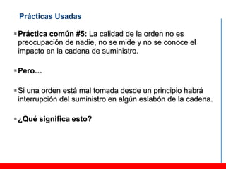 Prácticas Usadas

 Práctica común #5: La calidad de la orden no es
  preocupación de nadie, no se mide y no se conoce el
  impacto en la cadena de suministro.

 Pero…

 Si una orden está mal tomada desde un principio habrá
  interrupción del suministro en algún eslabón de la cadena.

 ¿Qué significa esto?
 