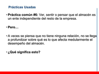 Prácticas Usadas

 Práctica común #6: Ver, sentir o pensar que el almacén es
  un ente independiente del resto de la empresa.

 Pero…

 A veces se piensa que no tiene ninguna relación, no se llega
  a profundizar sobre qué es lo que afecta medularmente el
  desempeño del almacén.

 ¿Qué significa esto?
 