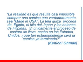 “La realidad es que resulta casi imposible
comprar una camisa que verdaderamente
sea “Made in USA”. La tela quizá proceda
 de Egipto, el hilo del Japón y los botones
de Filipinas. Si únicamente el proceso de
  costura se lleva acabo en los Estados
 Unidos, ¿qué tan estadounidense será la
          camisa ya terminada?”
                           (Kenichi Ohmae)
 