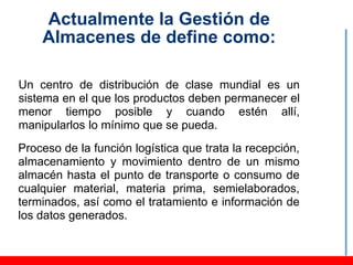 Actualmente la Gestión de
    Almacenes de define como:

Un centro de distribución de clase mundial es un
sistema en el que los productos deben permanecer el
menor tiempo posible y cuando estén allí,
manipularlos lo mínimo que se pueda.
Proceso de la función logística que trata la recepción,
almacenamiento y movimiento dentro de un mismo
almacén hasta el punto de transporte o consumo de
cualquier material, materia prima, semielaborados,
terminados, así como el tratamiento e información de
los datos generados.
 