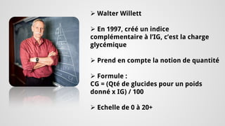 Indice Glymémique 
 
Walter Willett 
 
En 1997, créé un indice complémentaire à l’IG, c’est la charge glycémique 
 
Prend en compte la notion de quantité 
 
Formule : CG = (Qté de glucides pour un poids donné x IG) / 100 
 
Echelle de 0 à 20+  