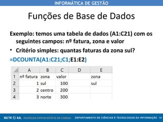 INFORMÁTICA DE GESTÃO
DEPARTAMENTO DE CIÊNCIAS E TECNOLOGIAS DA INFORMAÇÃO 10
Funções de Base de Dados
Exemplo: temos uma tabela de dados (A1:C21) com os
seguintes campos: nº fatura, zona e valor
• Critério simples: quantas faturas da zona sul?
=DCOUNTA(A1:C21;C1;E1:E2)
 