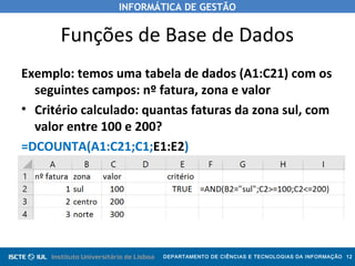 INFORMÁTICA DE GESTÃO
DEPARTAMENTO DE CIÊNCIAS E TECNOLOGIAS DA INFORMAÇÃO 12
Funções de Base de Dados
Exemplo: temos uma tabela de dados (A1:C21) com os
seguintes campos: nº fatura, zona e valor
• Critério calculado: quantas faturas da zona sul, com
valor entre 100 e 200?
=DCOUNTA(A1:C21;C1;E1:E2)
 