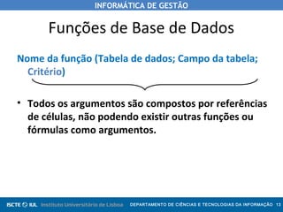 INFORMÁTICA DE GESTÃO
DEPARTAMENTO DE CIÊNCIAS E TECNOLOGIAS DA INFORMAÇÃO 13
Funções de Base de Dados
Nome da função (Tabela de dados; Campo da tabela;
Critério)
• Todos os argumentos são compostos por referências
de células, não podendo existir outras funções ou
fórmulas como argumentos.
 
