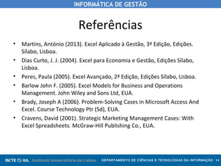 INFORMÁTICA DE GESTÃO
DEPARTAMENTO DE CIÊNCIAS E TECNOLOGIAS DA INFORMAÇÃO 14
Referências
• Martins, António (2013). Excel Aplicado à Gestão, 3ª Edição, Edições.
Sílabo, Lisboa.
• Dias Curto, J. J. (2004). Excel para Economia e Gestão, Edições Sílabo,
Lisboa.
• Peres, Paula (2005). Excel Avançado, 2ª Edição, Edições Sílabo, Lisboa.
• Barlow John F. (2005). Excel Models for Business and Operations
Management. John Wiley and Sons Ltd, EUA.
• Brady, Joseph A (2006). Problem-Solving Cases in Microsoft Access And
Excel. Course Technology Ptr (Sd), EUA.
• Cravens, David (2001). Strategic Marketing Management Cases: With
Excel Spreadsheets. McGraw-Hill Publishing Co., EUA.
 