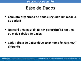 INFORMÁTICA DE GESTÃO
DEPARTAMENTO DE CIÊNCIAS E TECNOLOGIAS DA INFORMAÇÃO 2
Base de Dados
• Conjunto organizado de dados (segundo um modelo
de dados)
• No Excel uma Base de Dados é constituída por uma
ou mais Tabelas de Dados
• Cada Tabela de Dados deve estar numa folha (sheet)
diferente
 