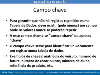 INFORMÁTICA DE GESTÃO
DEPARTAMENTO DE CIÊNCIAS E TECNOLOGIAS DA INFORMAÇÃO 4
Campo chave
• Para garantir que não há registos repetidos numa
Tabela de Dados, deve existir (pelo menos) um campo
onde os valores nunca se poderão repetir.
• A esse campo chama-se “campo chave” ou apenas
“chave”
• O campo chave serve para identificar univocamente
um registo numa tabela de dados
• Exemplos de chaves: matrícula do veículo, número de
fatura, número de contribuinte, número de aluno,
referência do produto, etc.
 