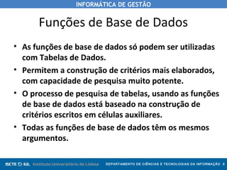 INFORMÁTICA DE GESTÃO
DEPARTAMENTO DE CIÊNCIAS E TECNOLOGIAS DA INFORMAÇÃO 5
Funções de Base de Dados
• As funções de base de dados só podem ser utilizadas
com Tabelas de Dados.
• Permitem a construção de critérios mais elaborados,
com capacidade de pesquisa muito potente.
• O processo de pesquisa de tabelas, usando as funções
de base de dados está baseado na construção de
critérios escritos em células auxiliares.
• Todas as funções de base de dados têm os mesmos
argumentos.
 